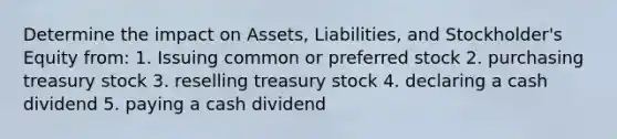 Determine the impact on Assets, Liabilities, and Stockholder's Equity from: 1. Issuing common or preferred stock 2. purchasing treasury stock 3. reselling treasury stock 4. declaring a cash dividend 5. paying a cash dividend