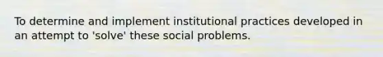 To determine and implement institutional practices developed in an attempt to 'solve' these social problems.