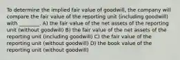 To determine the implied fair value of goodwill, the company will compare the fair value of the reporting unit (including goodwill) with ________. A) the fair value of the net assets of the reporting unit (without goodwill) B) the fair value of the net assets of the reporting unit (including goodwill) C) the fair value of the reporting unit (without goodwill) D) the book value of the reporting unit (without goodwill)