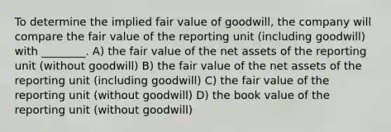 To determine the implied fair value of goodwill, the company will compare the fair value of the reporting unit (including goodwill) with ________. A) the fair value of the net assets of the reporting unit (without goodwill) B) the fair value of the net assets of the reporting unit (including goodwill) C) the fair value of the reporting unit (without goodwill) D) the book value of the reporting unit (without goodwill)