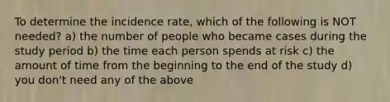 To determine the incidence rate, which of the following is NOT needed? a) the number of people who became cases during the study period b) the time each person spends at risk c) the amount of time from the beginning to the end of the study d) you don't need any of the above