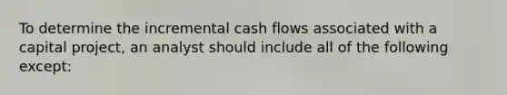 To determine the incremental cash flows associated with a capital project, an analyst should include all of the following except: