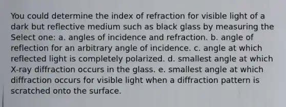 You could determine the index of refraction for visible light of a dark but reflective medium such as black glass by measuring the Select one: a. angles of incidence and refraction. b. angle of reflection for an arbitrary angle of incidence. c. angle at which reflected light is completely polarized. d. smallest angle at which X-ray diffraction occurs in the glass. e. smallest angle at which diffraction occurs for visible light when a diffraction pattern is scratched onto the surface.