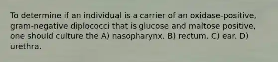 To determine if an individual is a carrier of an oxidase-positive, gram-negative diplococci that is glucose and maltose positive, one should culture the A) nasopharynx. B) rectum. C) ear. D) urethra.