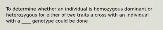 To determine whether an individual is homozygous dominant or heterozygous for either of two traits a cross with an individual with a ____ genotype could be done