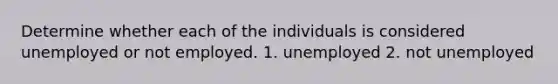 Determine whether each of the individuals is considered unemployed or not employed. 1. unemployed 2. not unemployed