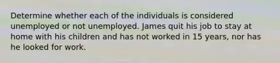 Determine whether each of the individuals is considered unemployed or not unemployed. James quit his job to stay at home with his children and has not worked in 15 years, nor has he looked for work.