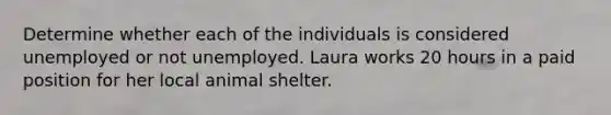 Determine whether each of the individuals is considered unemployed or not unemployed. Laura works 20 hours in a paid position for her local animal shelter.