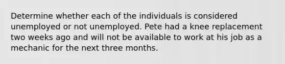 Determine whether each of the individuals is considered unemployed or not unemployed. Pete had a knee replacement two weeks ago and will not be available to work at his job as a mechanic for the next three months.