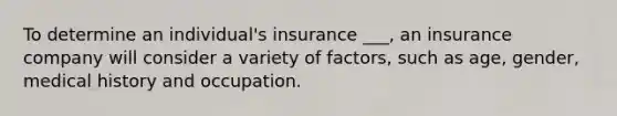 To determine an individual's insurance ___, an insurance company will consider a variety of factors, such as age, gender, medical history and occupation.