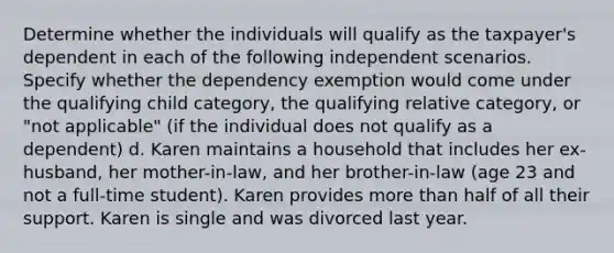 Determine whether the individuals will qualify as the taxpayer's dependent in each of the following independent scenarios. Specify whether the dependency exemption would come under the qualifying child category, the qualifying relative category, or "not applicable" (if the individual does not qualify as a dependent) d. Karen maintains a household that includes her ex-husband, her mother-in-law, and her brother-in-law (age 23 and not a full-time student). Karen provides more than half of all their support. Karen is single and was divorced last year.