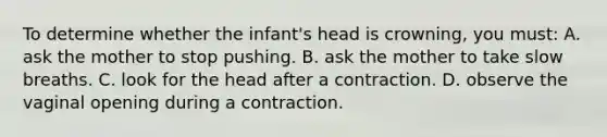 To determine whether the infant's head is crowning, you must: A. ask the mother to stop pushing. B. ask the mother to take slow breaths. C. look for the head after a contraction. D. observe the vaginal opening during a contraction.