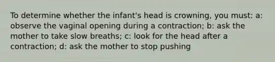 To determine whether the infant's head is crowning, you must: a: observe the vaginal opening during a contraction; b: ask the mother to take slow breaths; c: look for the head after a contraction; d: ask the mother to stop pushing