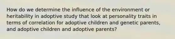 How do we determine the influence of the environment or heritability in adoptive study that look at personality traits in terms of correlation for adoptive children and genetic parents, and adoptive children and adoptive parents?