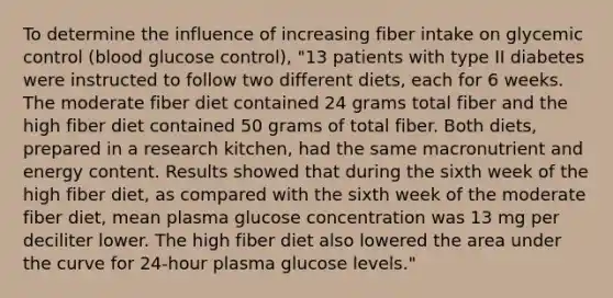 To determine the influence of increasing fiber intake on glycemic control (blood glucose control), "13 patients with type II diabetes were instructed to follow two different diets, each for 6 weeks. The moderate fiber diet contained 24 grams total fiber and the high fiber diet contained 50 grams of total fiber. Both diets, prepared in a research kitchen, had the same macronutrient and energy content. Results showed that during the sixth week of the high fiber diet, as compared with the sixth week of the moderate fiber diet, mean plasma glucose concentration was 13 mg per deciliter lower. The high fiber diet also lowered the area under the curve for 24-hour plasma glucose levels."