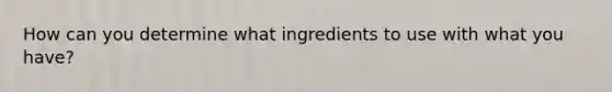 How can you determine what ingredients to use with what you have?