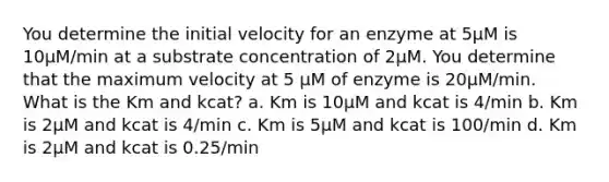 You determine the initial velocity for an enzyme at 5µM is 10µM/min at a substrate concentration of 2µM. You determine that the maximum velocity at 5 µM of enzyme is 20µM/min. What is the Km and kcat? a. Km is 10µM and kcat is 4/min b. Km is 2µM and kcat is 4/min c. Km is 5µM and kcat is 100/min d. Km is 2µM and kcat is 0.25/min