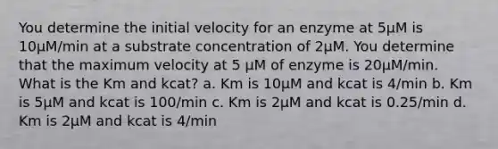 You determine the initial velocity for an enzyme at 5µM is 10µM/min at a substrate concentration of 2µM. You determine that the maximum velocity at 5 µM of enzyme is 20µM/min. What is the Km and kcat? a. Km is 10µM and kcat is 4/min b. Km is 5µM and kcat is 100/min c. Km is 2µM and kcat is 0.25/min d. Km is 2µM and kcat is 4/min