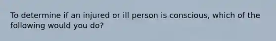 To determine if an injured or ill person is conscious, which of the following would you do?