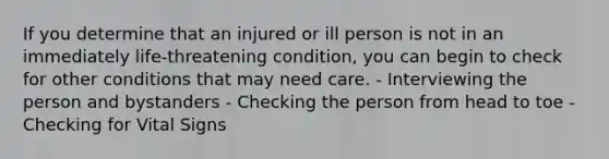 If you determine that an injured or ill person is not in an immediately life-threatening condition, you can begin to check for other conditions that may need care. - Interviewing the person and bystanders - Checking the person from head to toe - Checking for Vital Signs