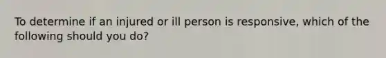 To determine if an injured or ill person is responsive, which of the following should you do?