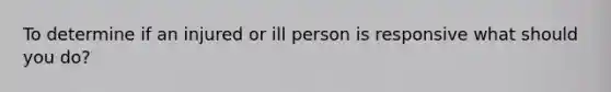 To determine if an injured or ill person is responsive what should you do?