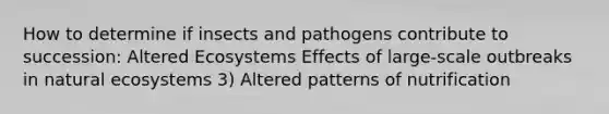 How to determine if insects and pathogens contribute to succession: Altered Ecosystems Effects of large-scale outbreaks in natural ecosystems 3) Altered patterns of nutrification