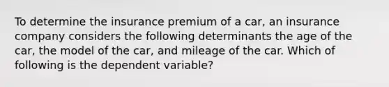 To determine the insurance premium of a car, an insurance company considers the following determinants the age of the car, the model of the car, and mileage of the car. Which of following is the dependent variable?