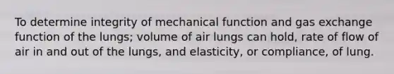 To determine integrity of mechanical function and <a href='https://www.questionai.com/knowledge/kU8LNOksTA-gas-exchange' class='anchor-knowledge'>gas exchange</a> function of the lungs; volume of air lungs can hold, rate of flow of air in and out of the lungs, and elasticity, or compliance, of lung.