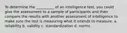 To determine the __________ of an intelligence test, you could give the assessment to a sample of participants and then compare the results with another assessment of intelligence to make sure the test is measuring what it intends to measure. a. reliability b. validity c. standardization d. norms