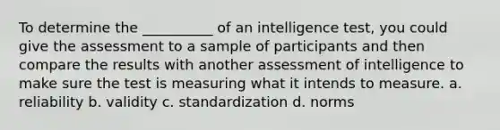 To determine the __________ of an intelligence test, you could give the assessment to a sample of participants and then compare the results with another assessment of intelligence to make sure the test is measuring what it intends to measure. a. reliability b. validity c. standardization d. norms