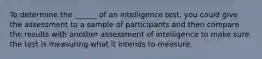 To determine the ______ of an intelligence test, you could give the assessment to a sample of participants and then compare the results with another assessment of intelligence to make sure the test is measuring what it intends to measure.