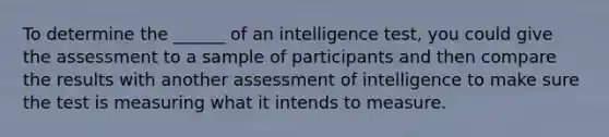 To determine the ______ of an intelligence test, you could give the assessment to a sample of participants and then compare the results with another assessment of intelligence to make sure the test is measuring what it intends to measure.