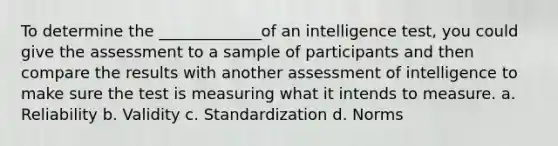 To determine the _____________of an intelligence test, you could give the assessment to a sample of participants and then compare the results with another assessment of intelligence to make sure the test is measuring what it intends to measure. a. Reliability b. Validity c. Standardization d. Norms