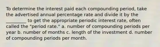 To determine the interest paid each compounding period, take the advertised annual percentage rate and divide it by the _________ to get the appropriate periodic interest rate, often called the "period rate." a. number of compounding periods per year b. number of months c. length of the investment d. number of compounding periods per month.