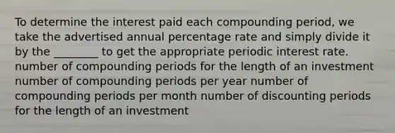 To determine the interest paid each compounding period, we take the advertised annual percentage rate and simply divide it by the ________ to get the appropriate periodic interest rate. number of compounding periods for the length of an investment number of compounding periods per year number of compounding periods per month number of discounting periods for the length of an investment