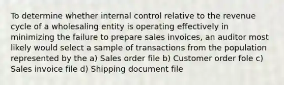 To determine whether <a href='https://www.questionai.com/knowledge/kjj42owoAP-internal-control' class='anchor-knowledge'>internal control</a> relative to the revenue cycle of a wholesaling entity is operating effectively in minimizing the failure to prepare sales invoices, an auditor most likely would select a sample of transactions from the population represented by the a) Sales order file b) Customer order fole c) Sales invoice file d) Shipping document file