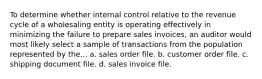 To determine whether internal control relative to the revenue cycle of a wholesaling entity is operating effectively in minimizing the failure to prepare sales invoices, an auditor would most likely select a sample of transactions from the population represented by the... a. sales order file. b. customer order file. c. shipping document file. d. sales invoice file.