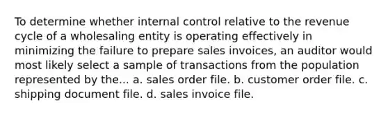 To determine whether internal control relative to the revenue cycle of a wholesaling entity is operating effectively in minimizing the failure to prepare sales invoices, an auditor would most likely select a sample of transactions from the population represented by the... a. sales order file. b. customer order file. c. shipping document file. d. sales invoice file.