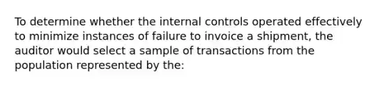 To determine whether the internal controls operated effectively to minimize instances of failure to invoice a​ shipment, the auditor would select a sample of transactions from the population represented by the: