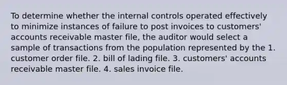 To determine whether the internal controls operated effectively to minimize instances of failure to post invoices to customers' accounts receivable master file, the auditor would select a sample of transactions from the population represented by the 1. customer order file. 2. bill of lading file. 3. customers' accounts receivable master file. 4. sales invoice file.