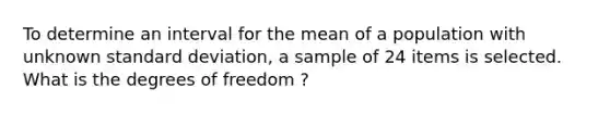 To determine an interval for the mean of a population with unknown standard deviation, a sample of 24 items is selected. What is the degrees of freedom ?