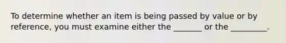 To determine whether an item is being passed by value or by reference, you must examine either the _______ or the _________.