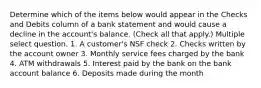 Determine which of the items below would appear in the Checks and Debits column of a bank statement and would cause a decline in the account's balance. (Check all that apply.) Multiple select question. 1. A customer's NSF check 2. Checks written by the account owner 3. Monthly service fees charged by the bank 4. ATM withdrawals 5. Interest paid by the bank on the bank account balance 6. Deposits made during the month