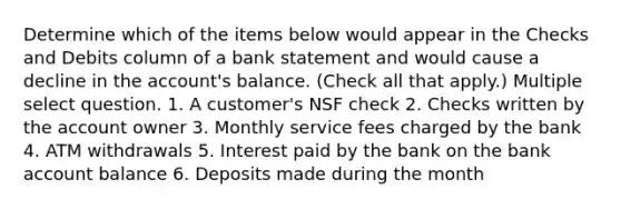 Determine which of the items below would appear in the Checks and Debits column of a bank statement and would cause a decline in the account's balance. (Check all that apply.) Multiple select question. 1. A customer's NSF check 2. Checks written by the account owner 3. Monthly service fees charged by the bank 4. ATM withdrawals 5. Interest paid by the bank on the bank account balance 6. Deposits made during the month