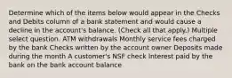 Determine which of the items below would appear in the Checks and Debits column of a bank statement and would cause a decline in the account's balance. (Check all that apply.) Multiple select question. ATM withdrawals Monthly service fees charged by the bank Checks written by the account owner Deposits made during the month A customer's NSF check Interest paid by the bank on the bank account balance