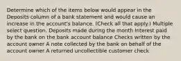 Determine which of the items below would appear in the Deposits column of a bank statement and would cause an increase in the account's balance. (Check all that apply.) Multiple select question. Deposits made during the month Interest paid by the bank on the bank account balance Checks written by the account owner A note collected by the bank on behalf of the account owner A returned uncollectible customer check