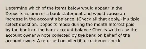 Determine which of the items below would appear in the Deposits column of a bank statement and would cause an increase in the account's balance. (Check all that apply.) Multiple select question. Deposits made during the month Interest paid by the bank on the bank account balance Checks written by the account owner A note collected by the bank on behalf of the account owner A returned uncollectible customer check