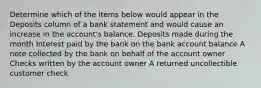 Determine which of the items below would appear in the Deposits column of a bank statement and would cause an increase in the account's balance. Deposits made during the month Interest paid by the bank on the bank account balance A note collected by the bank on behalf of the account owner Checks written by the account owner A returned uncollectible customer check