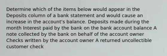 Determine which of the items below would appear in the Deposits column of a bank statement and would cause an increase in the account's balance. Deposits made during the month Interest paid by the bank on the bank account balance A note collected by the bank on behalf of the account owner Checks written by the account owner A returned uncollectible customer check